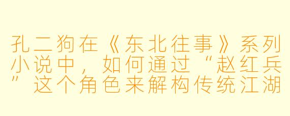 孔二狗在《东北往事》系列小说中，如何通过“赵红兵”这个角色来解构传统江湖义气？