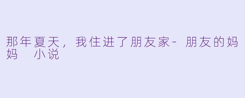 那年夏天,我住进了朋友家-朋友的妈妈 小说