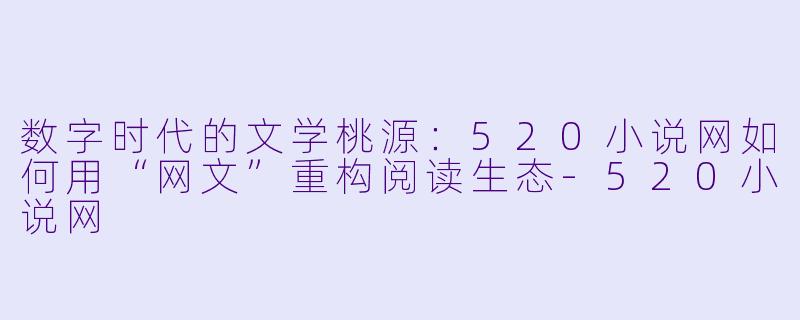 数字时代的文学桃源:520小说网如何用“网文”重构阅读生态-520小说网