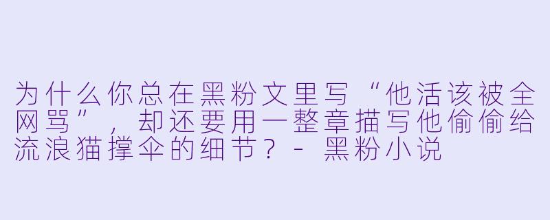 为什么你总在黑粉文里写“他活该被全网骂”，却还要用一整章描写他偷偷给流浪猫撑伞的细节？-黑粉小说