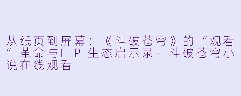 从纸页到屏幕：《斗破苍穹》的“观看”革命与IP生态启示录-斗破苍穹小说在线观看