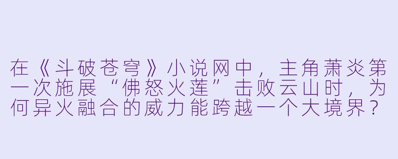 在《斗破苍穹》小说网中，主角萧炎第一次施展“佛怒火莲”击败云山时，为何异火融合的威力能跨越一个大境界？-斗破苍穹小说网