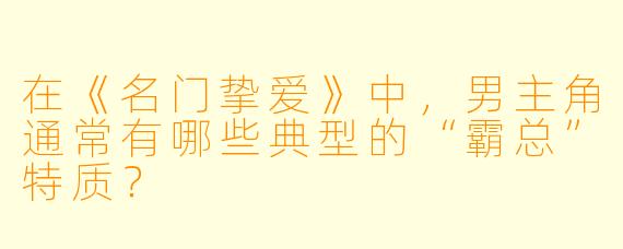 在《名门挚爱》中，男主角通常有哪些典型的“霸总”特质？