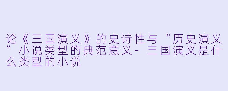 论《三国演义》的史诗性与“历史演义”小说类型的典范意义-三国演义是什么类型的小说