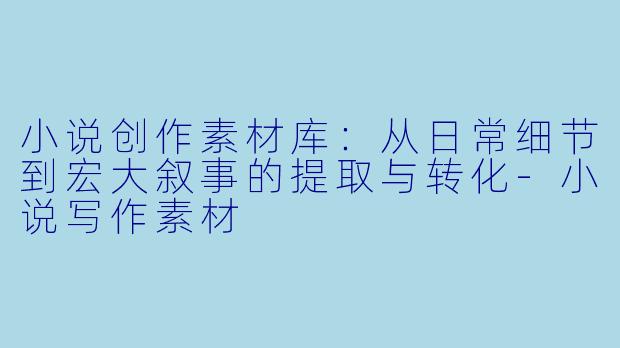 小说创作素材库:从日常细节到宏大叙事的提取与转化-小说写作素材