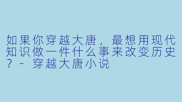 如果你穿越大唐,最想用现代知识做一件什么事来改变历史?-穿越大唐小说