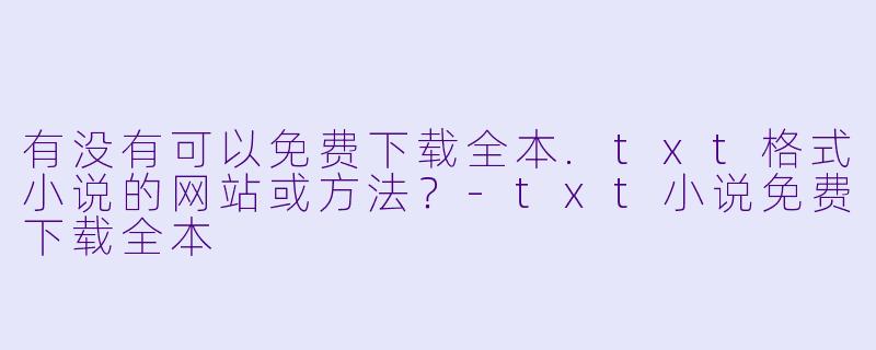 有没有可以免费下载全本.txt格式小说的网站或方法?-txt小说免费下载全本