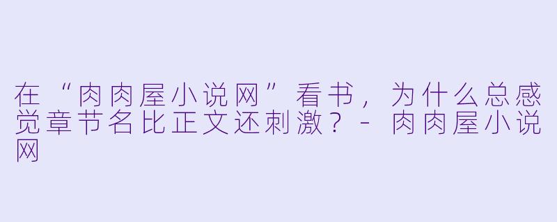 在“肉肉屋小说网”看书，为什么总感觉章节名比正文还刺激？-肉肉屋小说网