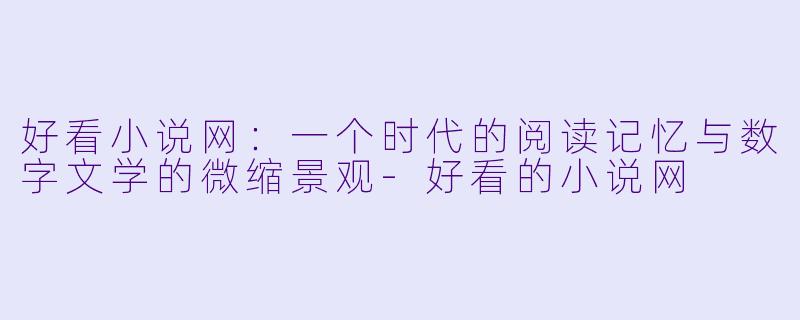 好看小说网:一个时代的阅读记忆与数字文学的微缩景观-好看的小说网