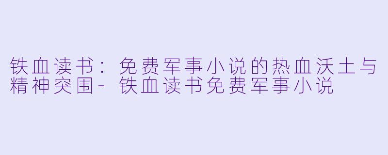 铁血读书：免费军事小说的热血沃土与精神突围-铁血读书免费军事小说