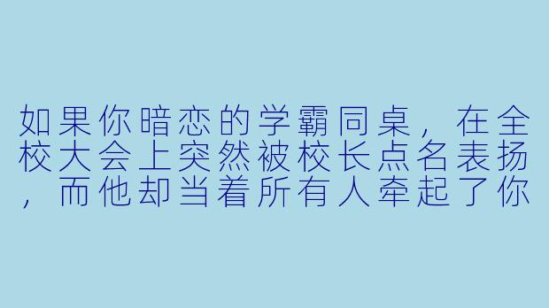如果你暗恋的学霸同桌，在全校大会上突然被校长点名表扬，而他却当着所有人牵起了你的手，你会怎么办？-激情校园小说