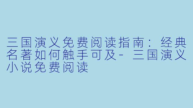 三国演义免费阅读指南:经典名著如何触手可及-三国演义小说免费阅读