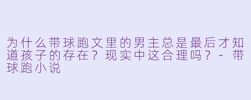 为什么带球跑文里的男主总是最后才知道孩子的存在?现实中这合理吗?-带球跑小说