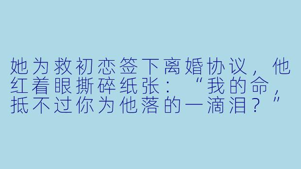 她为救初恋签下离婚协议,他红着眼撕碎纸张:“我的命,抵不过你为他落的一滴泪?”