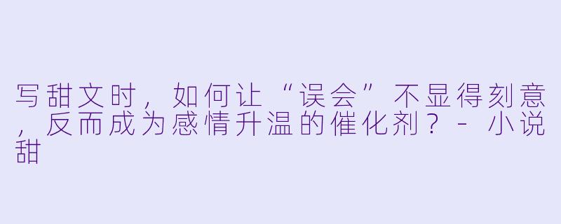 写甜文时,如何让“误会”不显得刻意,反而成为感情升温的催化剂?-小说甜