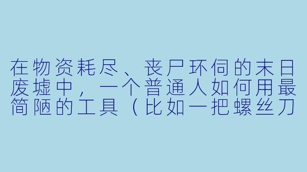 在物资耗尽、丧尸环伺的末日废墟中，一个普通人如何用最简陋的工具（比如一把螺丝刀和一捆旧电线）制造出能维持一周生存的关键武器或陷阱？
