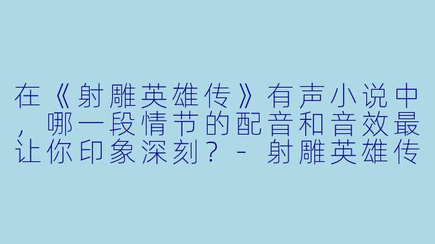 在《射雕英雄传》有声小说中，哪一段情节的配音和音效最让你印象深刻？-射雕英雄传有声小说