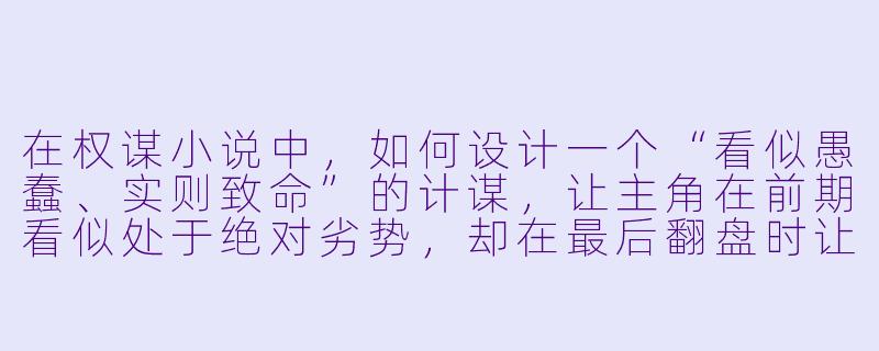 在权谋小说中,如何设计一个“看似愚蠢、实则致命”的计谋,让主角在前期看似处于绝对劣势,却在最后翻盘时让读者恍然大悟?-权谋小说
