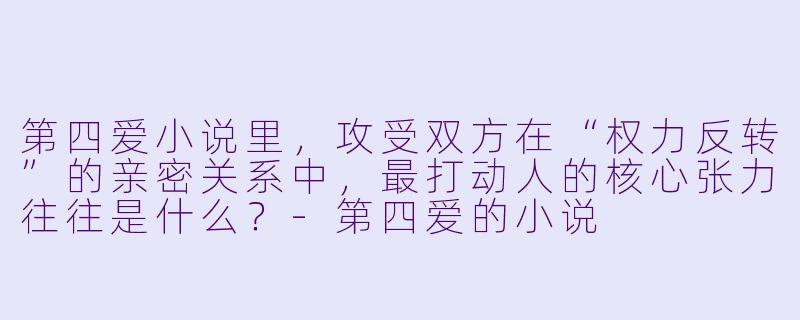 第四爱小说里,攻受双方在“权力反转”的亲密关系中,最打动人的核心张力往往是什么?-第四爱的小说