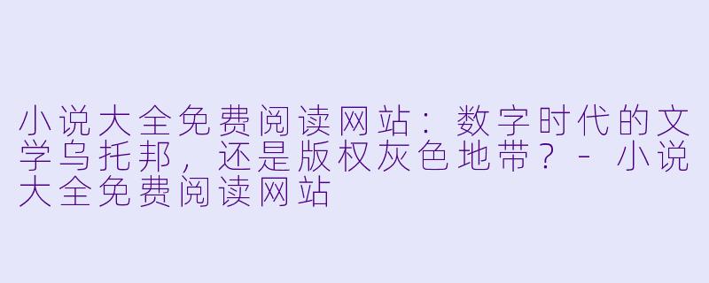 小说大全免费阅读网站:数字时代的文学乌托邦,还是版权灰色地带?-小说大全免费阅读网站