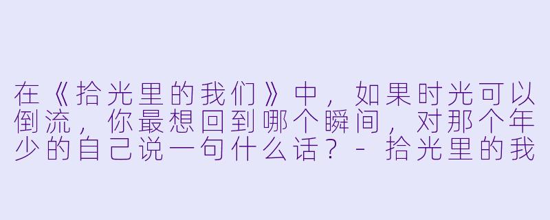 在《拾光里的我们》中，如果时光可以倒流，你最想回到哪个瞬间，对那个年少的自己说一句什么话？-拾光里的我们小说