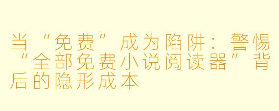 当“免费”成为陷阱:警惕“全部免费小说阅读器”背后的隐形成本