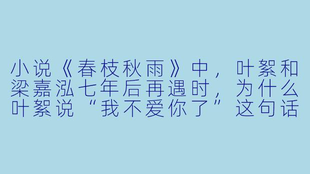 小说《春枝秋雨》中,叶絮和梁嘉泓七年后再遇时,为什么叶絮说“我不爱你了”这句话其实比“我还爱你”更让人心碎?-春枝秋雨小说