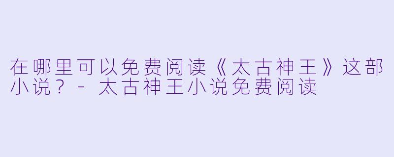 在哪里可以免费阅读《太古神王》这部小说？-太古神王小说免费阅读