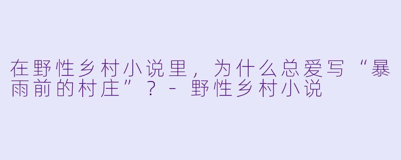 在野性乡村小说里,为什么总爱写“暴雨前的村庄”?-野性乡村小说