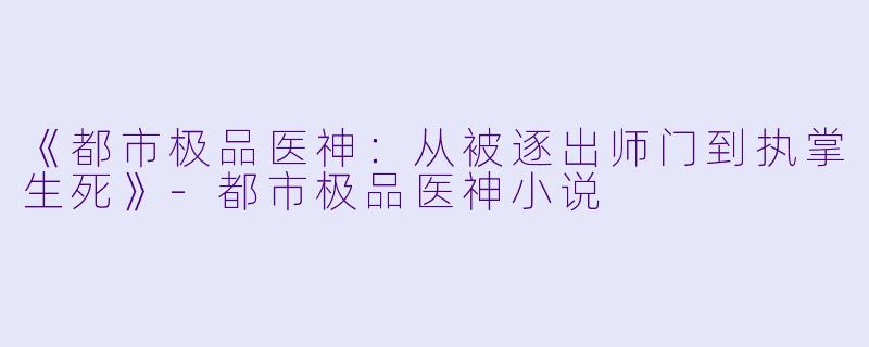《都市极品医神:从被逐出师门到执掌生死》-都市极品医神小说