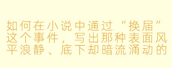 如何在小说中通过“换届”这个事件,写出那种表面风平浪静、底下却暗流涌动的权力博弈感,而不仅仅是走个过场?