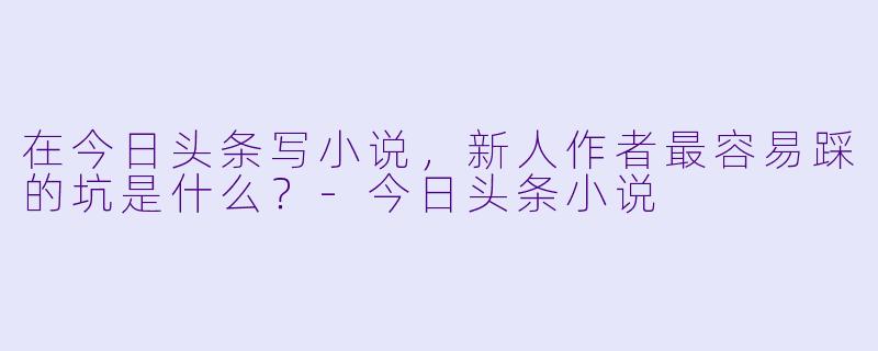 在今日头条写小说，新人作者最容易踩的坑是什么？-今日头条小说