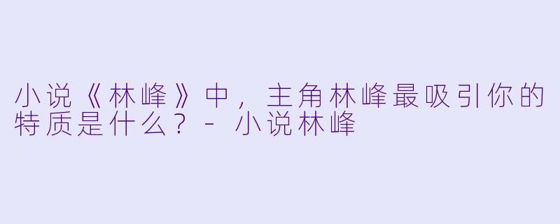 小说《林峰》中,主角林峰最吸引你的特质是什么?-小说林峰