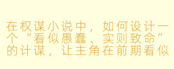 在权谋小说中,如何设计一个“看似愚蠢、实则致命”的计谋,让主角在前期看似处于绝对劣势,却在最后翻盘时让读者恍然大悟?