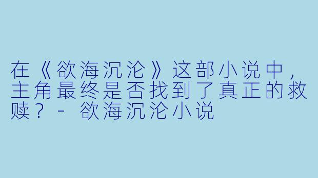 在《欲海沉沦》这部小说中，主角最终是否找到了真正的救赎？-欲海沉沦小说