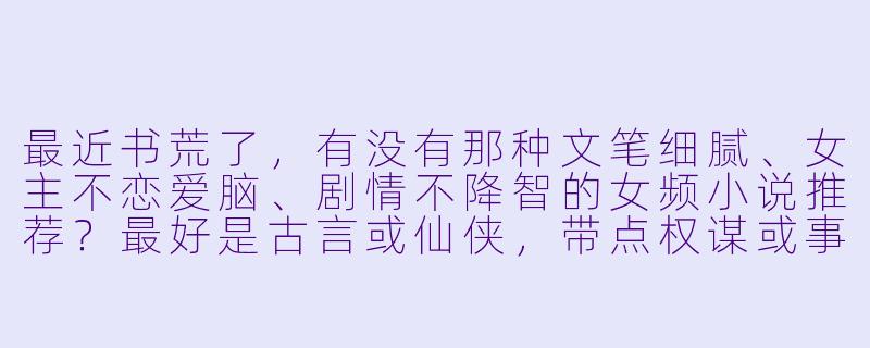 最近书荒了,有没有那种文笔细腻、女主不恋爱脑、剧情不降智的女频小说推荐?最好是古言或仙侠,带点权谋或事业线的那种。-女频小说推荐