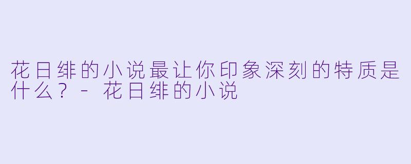 花日绯的小说最让你印象深刻的特质是什么？-花日绯的小说