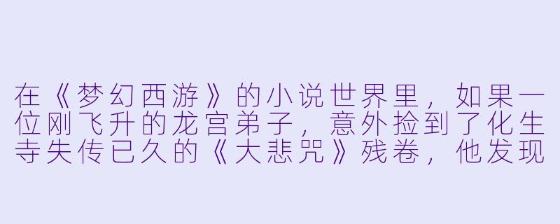 在《梦幻西游》的小说世界里，如果一位刚飞升的龙宫弟子，意外捡到了化生寺失传已久的《大悲咒》残卷，他发现修炼此功法需要以“七情”为引，每动用一次都会消耗一段珍贵的记忆。在东海沉船副本中，面对即将被千年怨灵吞噬的队友，他该如何选择？是动用残卷救下所有人，从此遗忘自己飞升的初心与挚友的姓名；还是眼睁睁看着队友魂飞魄散，守住自己完整的过去？-梦幻西游小说