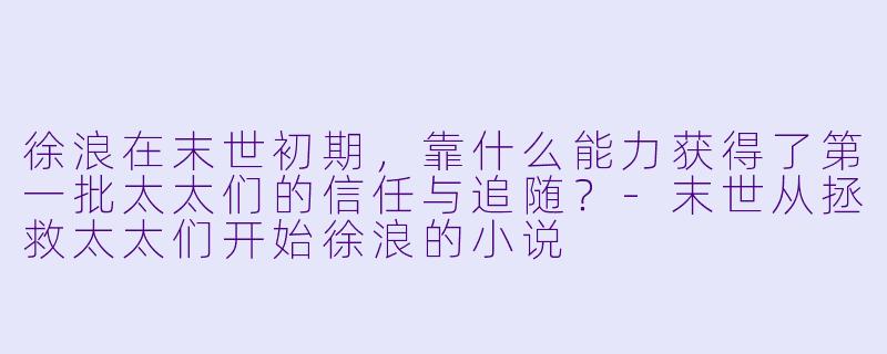 徐浪在末世初期,靠什么能力获得了第一批太太们的信任与追随?-末世从拯救太太们开始徐浪的小说