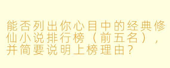 能否列出你心目中的经典修仙小说排行榜(前五名),并简要说明上榜理由?