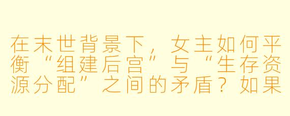 在末世背景下，女主如何平衡“组建后宫”与“生存资源分配”之间的矛盾？如果后宫成员之间为了女主争风吃醋甚至内斗，会不会导致团队覆灭？