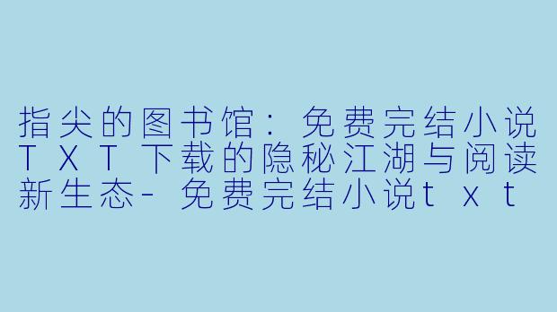 指尖的图书馆:免费完结小说TXT下载的隐秘江湖与阅读新生态-免费完结小说txt下载