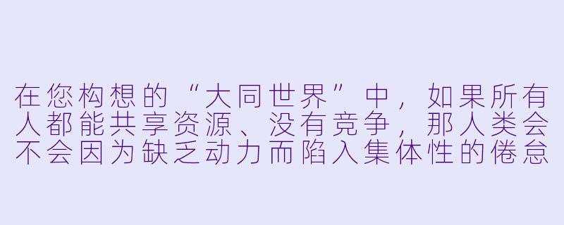 在您构想的“大同世界”中,如果所有人都能共享资源、没有竞争,那人类会不会因为缺乏动力而陷入集体性的倦怠?比如,一个天才画家发现自己画不画都有人供养,他还会坚持创作吗?-大同世界小说