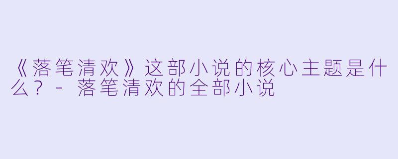 《落笔清欢》这部小说的核心主题是什么？-落笔清欢的全部小说