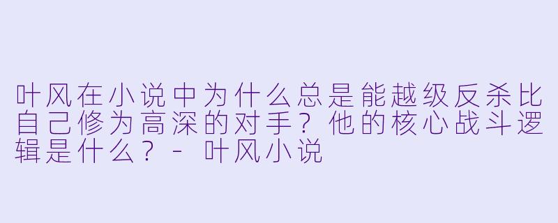 叶风在小说中为什么总是能越级反杀比自己修为高深的对手？他的核心战斗逻辑是什么？-叶风小说
