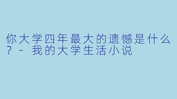 你大学四年最大的遗憾是什么?-我的大学生活小说