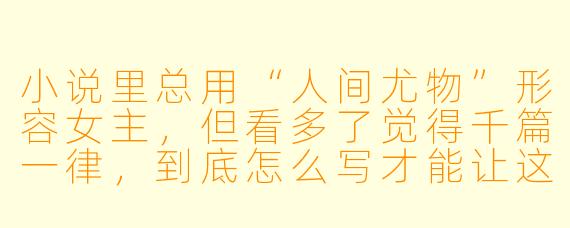 小说里总用“人间尤物”形容女主,但看多了觉得千篇一律,到底怎么写才能让这个描述真正有说服力,而不是空洞的标签?