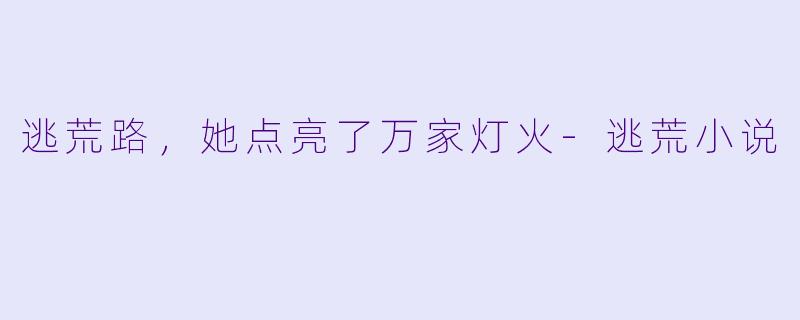 逃荒路，她点亮了万家灯火-逃荒小说