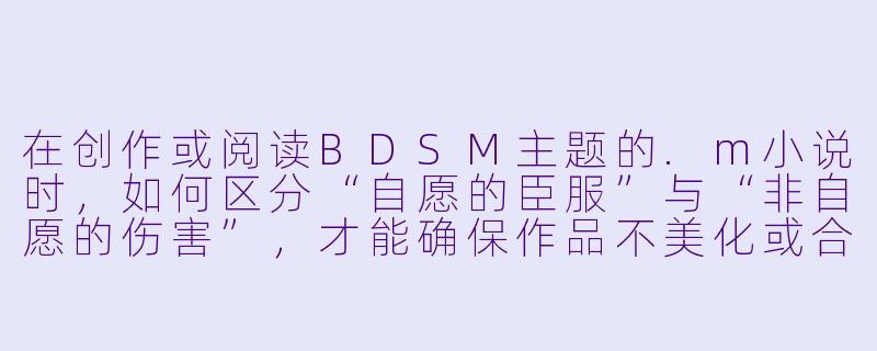 在创作或阅读BDSM主题的.m小说时,如何区分“自愿的臣服”与“非自愿的伤害”,才能确保作品不美化或合理化现实中的虐待行为?-m小说