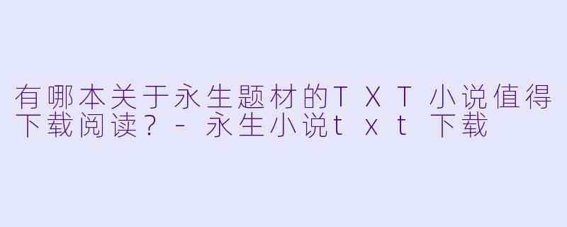 有哪本关于永生题材的TXT小说值得下载阅读？-永生小说txt下载